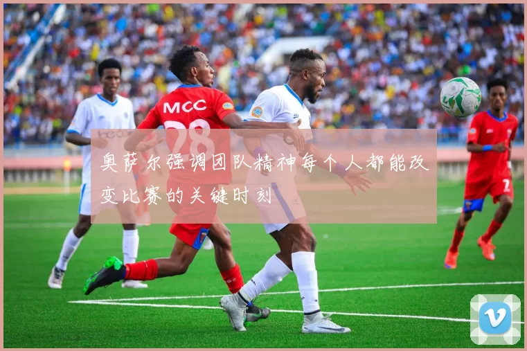 奥萨尔强调团队精神每个人都能改变比赛的关键时刻