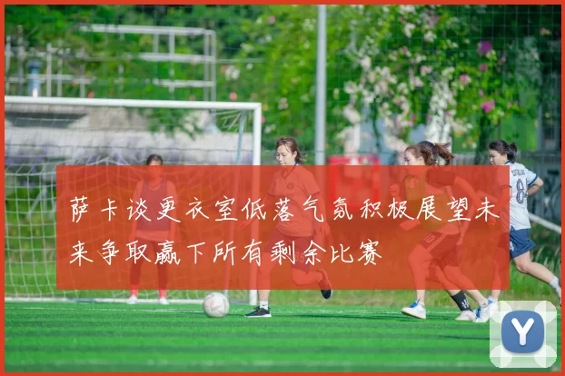 萨卡谈更衣室低落气氛积极展望未来争取赢下所有剩余比赛