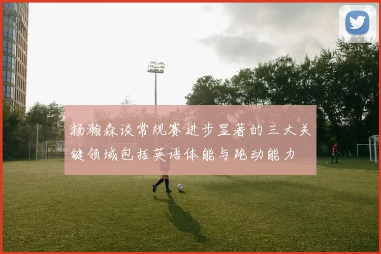 杨瀚森谈常规赛进步显著的三大关键领域包括英语体能与跑动能力