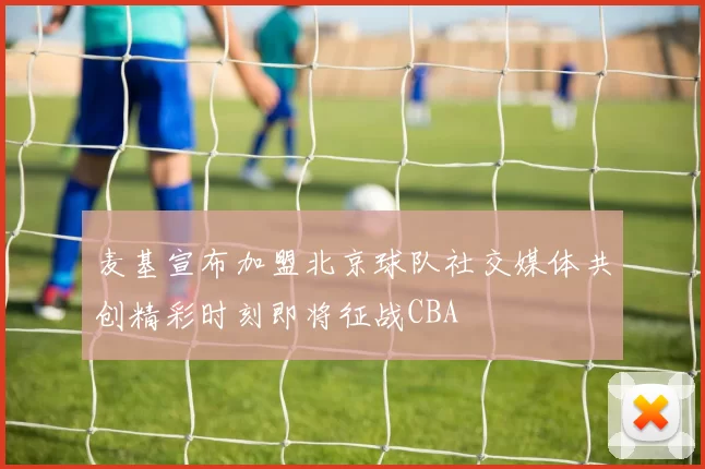 麦基宣布加盟北京球队社交媒体共创精彩时刻即将征战CBA