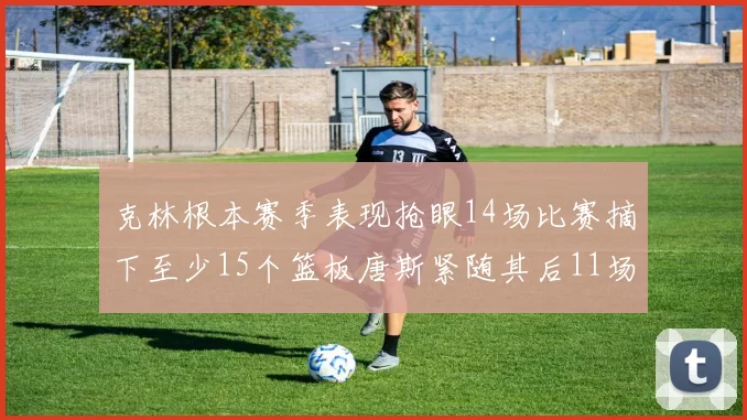 克林根本赛季表现抢眼14场比赛摘下至少15个篮板唐斯紧随其后11场精彩表现