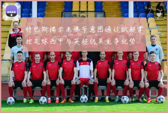 特巴斯揭示老佛爷意图通过欧超掌控足球西甲与英超仍具竞争优势