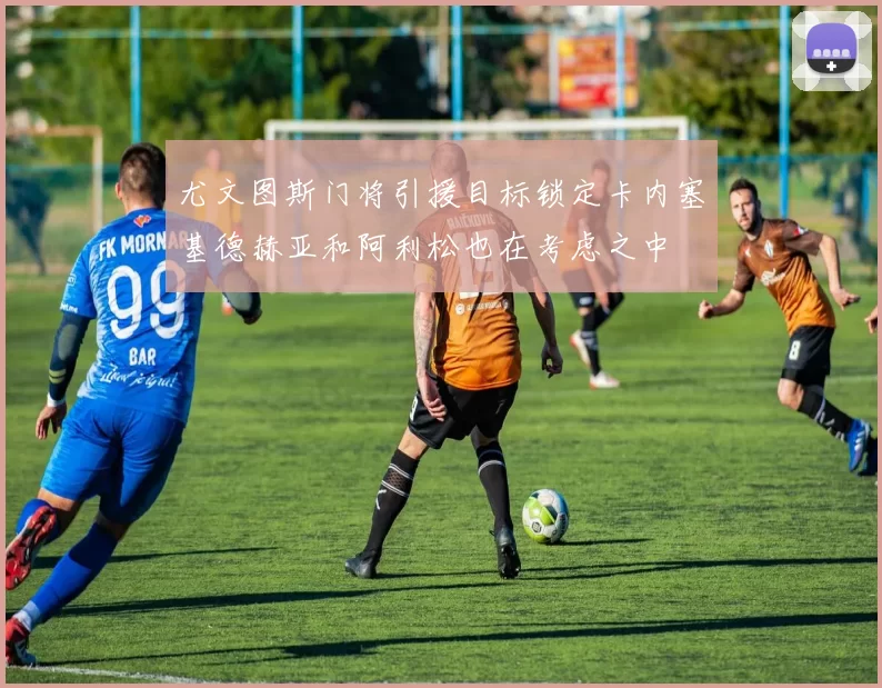 尤文图斯门将引援目标锁定卡内塞基德赫亚和阿利松也在考虑之中