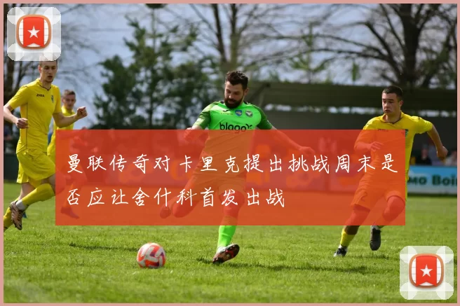 曼联传奇对卡里克提出挑战周末是否应让舍什科首发出战