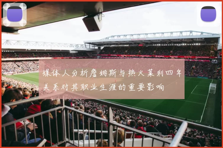 媒体人分析詹姆斯与热火莱利四年关系对其职业生涯的重要影响