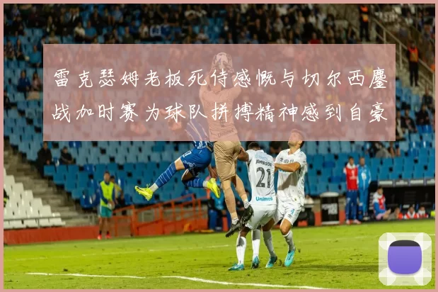 雷克瑟姆老板死侍感慨与切尔西鏖战加时赛为球队拼搏精神感到自豪