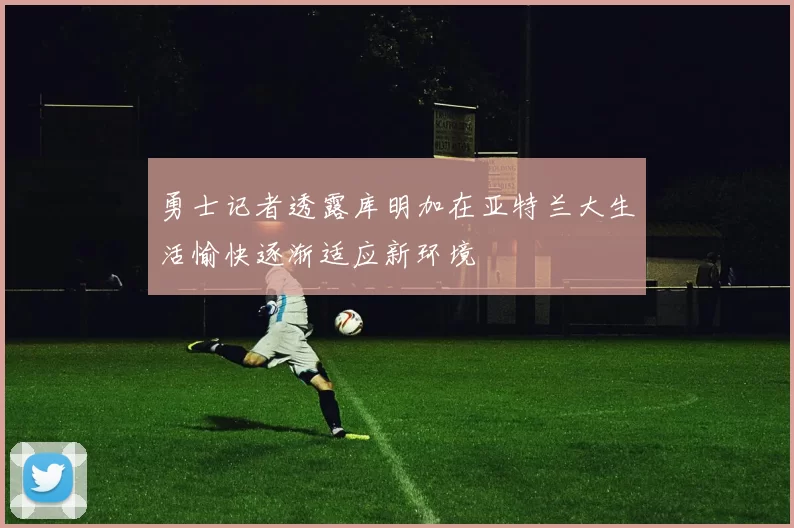 勇士记者透露库明加在亚特兰大生活愉快逐渐适应新环境